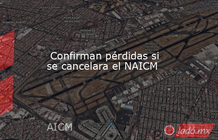  Confirman pérdidas si se cancelara el NAICM. Noticias en tiempo real