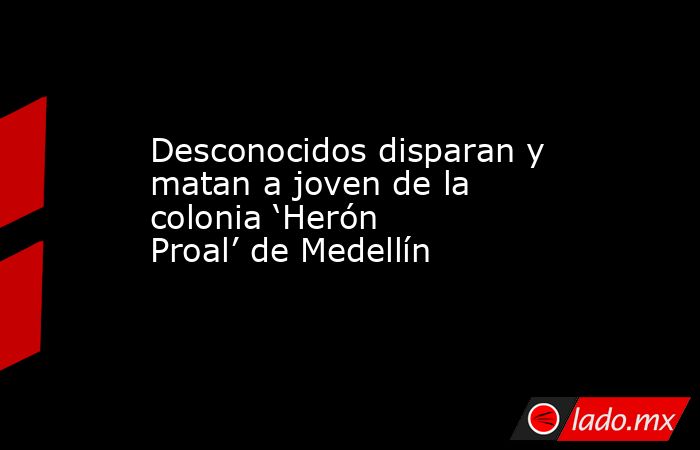 Desconocidos disparan y matan a joven de la colonia ‘Herón Proal’ de Medellín. Noticias en tiempo real