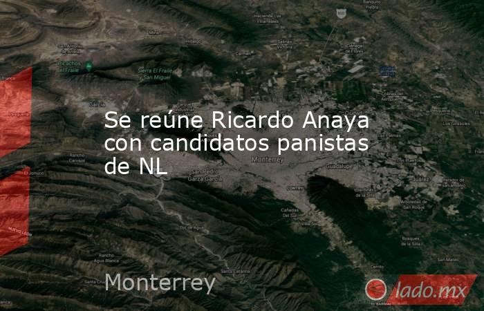 Se reúne Ricardo Anaya con candidatos panistas de NL. Noticias en tiempo real