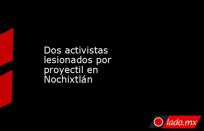 Dos activistas lesionados por proyectil en Nochixtlán. Noticias en tiempo real