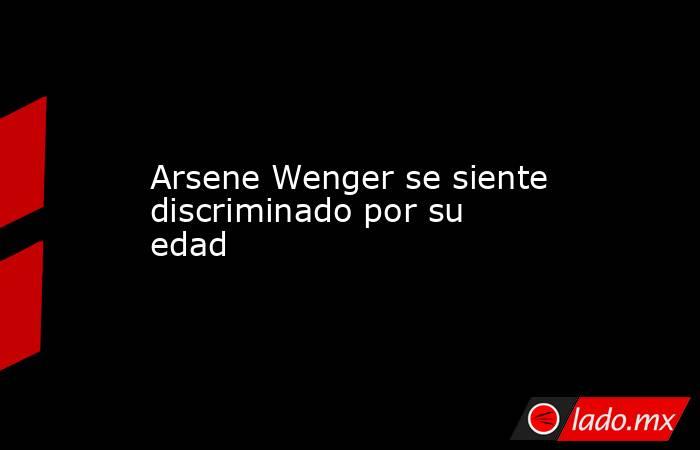 Arsene Wenger se siente discriminado por su edad. Noticias en tiempo real