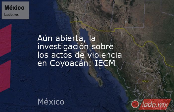 Aún abierta, la investigación sobre los actos de violencia en Coyoacán: IECM. Noticias en tiempo real