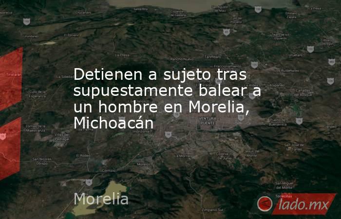 Detienen a sujeto tras supuestamente balear a un hombre en Morelia, Michoacán  . Noticias en tiempo real
