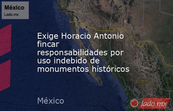 Exige Horacio Antonio fincar responsabilidades por uso indebido de monumentos históricos . Noticias en tiempo real