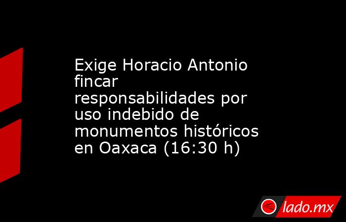 Exige Horacio Antonio fincar responsabilidades por uso indebido de monumentos históricos en Oaxaca (16:30 h). Noticias en tiempo real