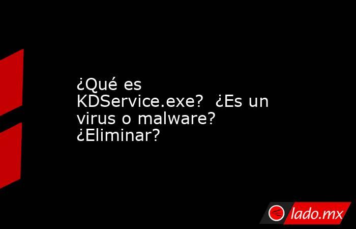 ¿Qué es KDService.exe?  ¿Es un virus o malware?  ¿Eliminar?. Noticias en tiempo real