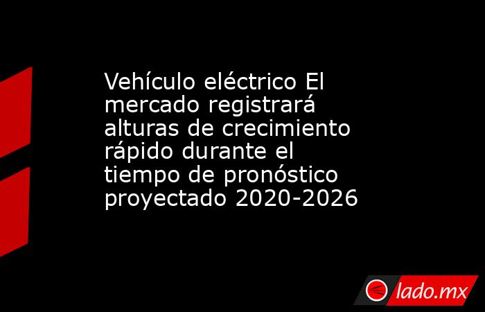 Vehículo eléctrico El mercado registrará alturas de crecimiento rápido durante el tiempo de pronóstico proyectado 2020-2026. Noticias en tiempo real