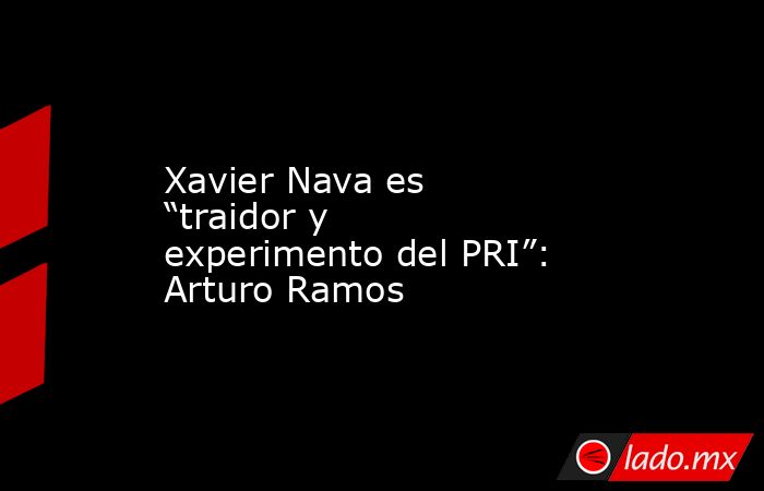 Xavier Nava es “traidor y experimento del PRI”: Arturo Ramos. Noticias en tiempo real