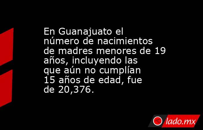 En Guanajuato el número de nacimientos de madres menores de 19 años, incluyendo las que aún no cumplían 15 años de edad, fue de 20,376.. Noticias en tiempo real