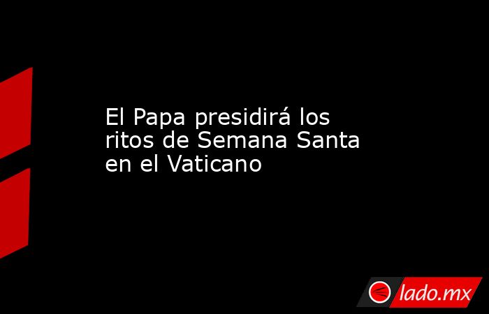 El Papa presidirá los ritos de Semana Santa en el Vaticano . Noticias en tiempo real