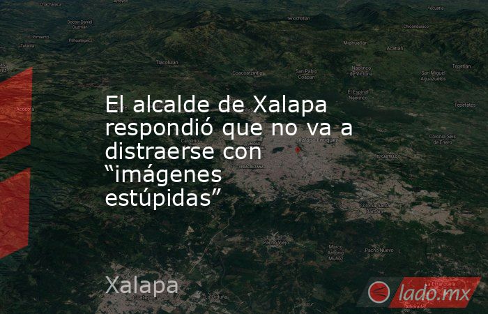 El alcalde de Xalapa respondió que no va a distraerse con “imágenes estúpidas”. Noticias en tiempo real