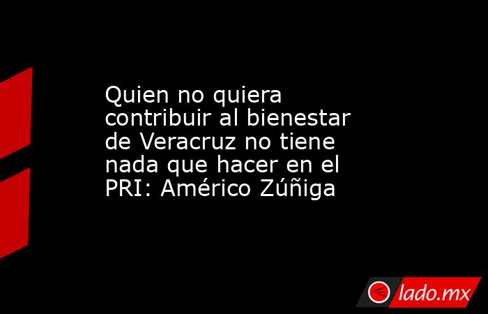 Quien no quiera contribuir al bienestar de Veracruz no tiene nada que hacer en el PRI: Américo Zúñiga. Noticias en tiempo real