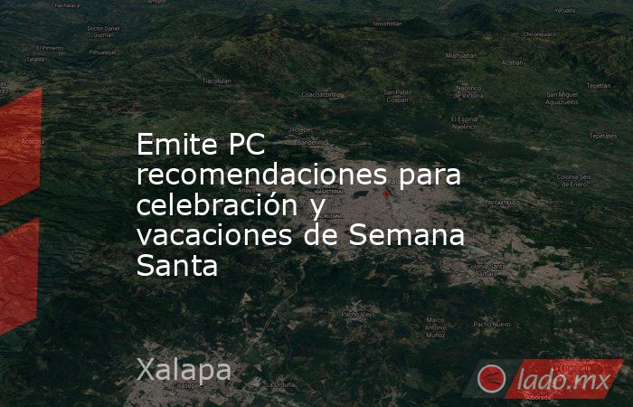 Emite PC recomendaciones para celebración y vacaciones de Semana Santa. Noticias en tiempo real