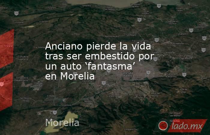 Anciano pierde la vida tras ser embestido por un auto ‘fantasma’ en Morelia. Noticias en tiempo real