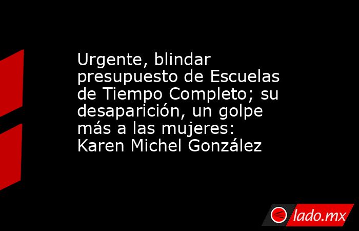 Urgente, blindar presupuesto de Escuelas de Tiempo Completo; su desaparición, un golpe más a las mujeres: Karen Michel González. Noticias en tiempo real