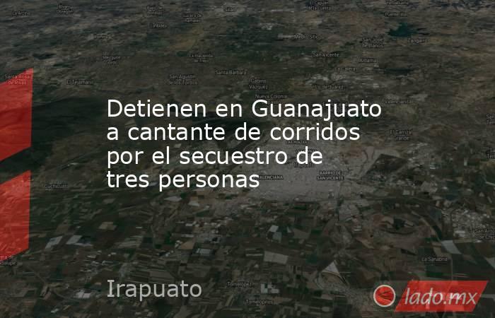 Detienen en Guanajuato a cantante de corridos por el secuestro de tres personas. Noticias en tiempo real