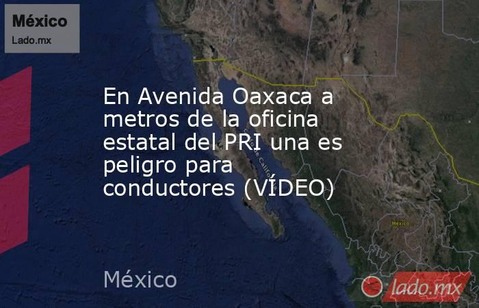 En Avenida Oaxaca a metros de la oficina estatal del PRI una es peligro para conductores (VÍDEO). Noticias en tiempo real