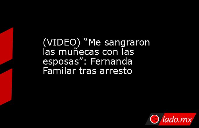 (VIDEO) “Me sangraron las muñecas con las esposas”: Fernanda Familar tras arresto. Noticias en tiempo real