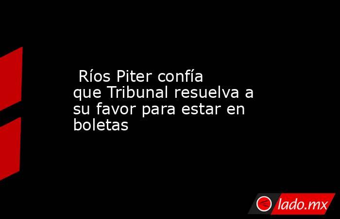  Ríos Piter confía que Tribunal resuelva a su favor para estar en boletas. Noticias en tiempo real