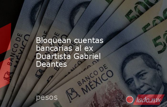 Bloquean cuentas bancarias al ex Duartista Gabriel Deantes. Noticias en tiempo real