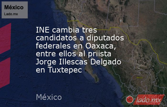 INE cambia tres candidatos a diputados federales en Oaxaca, entre ellos al priista Jorge Illescas Delgado en Tuxtepec. Noticias en tiempo real