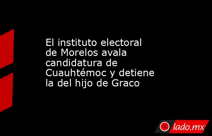 El instituto electoral de Morelos avala candidatura de Cuauhtémoc y detiene la del hijo de Graco. Noticias en tiempo real