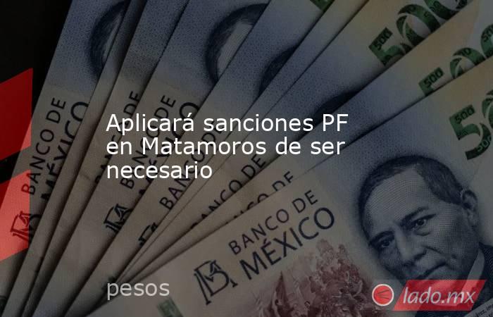 Aplicará sanciones PF en Matamoros de ser necesario. Noticias en tiempo real