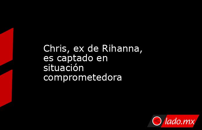 Chris, ex de Rihanna, es captado en situación comprometedora. Noticias en tiempo real