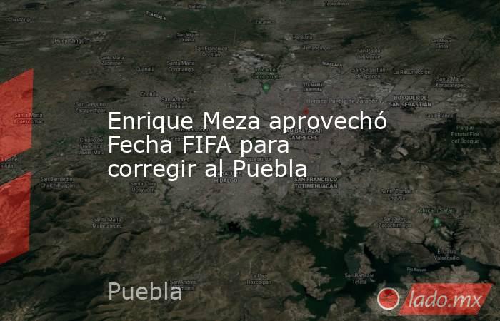 Enrique Meza aprovechó Fecha FIFA para corregir al Puebla. Noticias en tiempo real