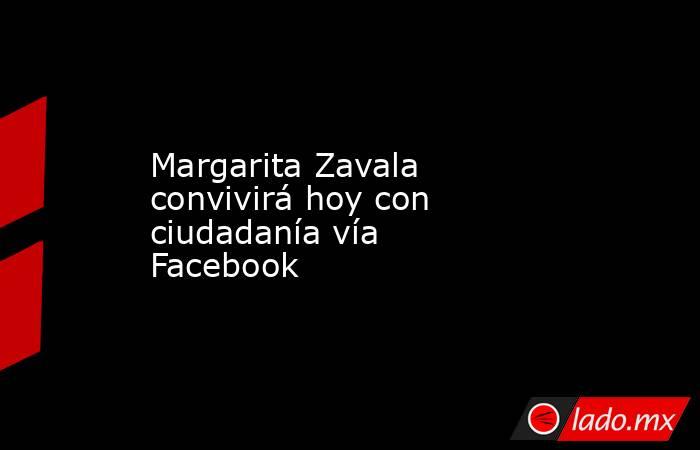 Margarita Zavala convivirá hoy con ciudadanía vía Facebook . Noticias en tiempo real