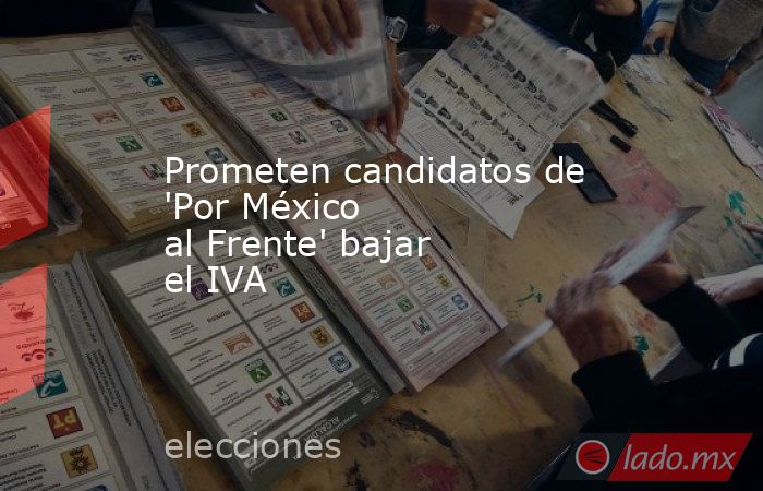 Prometen candidatos de 'Por México al Frente' bajar el IVA. Noticias en tiempo real