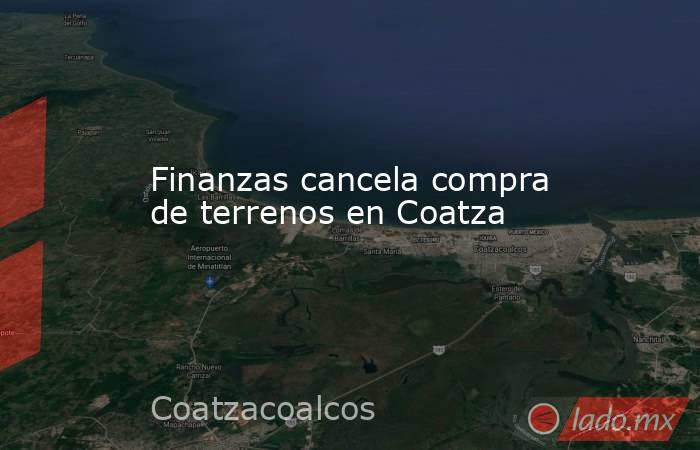 Finanzas cancela compra de terrenos en Coatza. Noticias en tiempo real