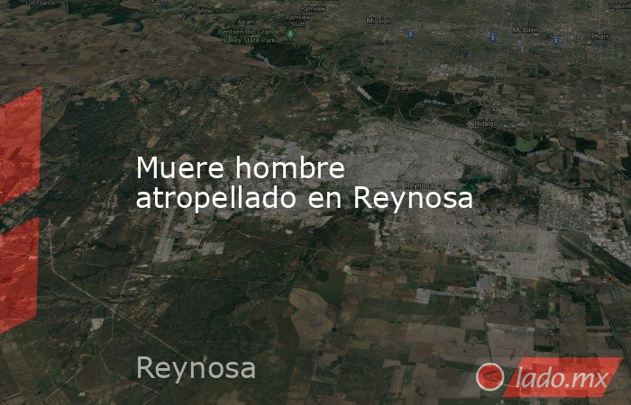 Muere hombre atropellado en Reynosa. Noticias en tiempo real