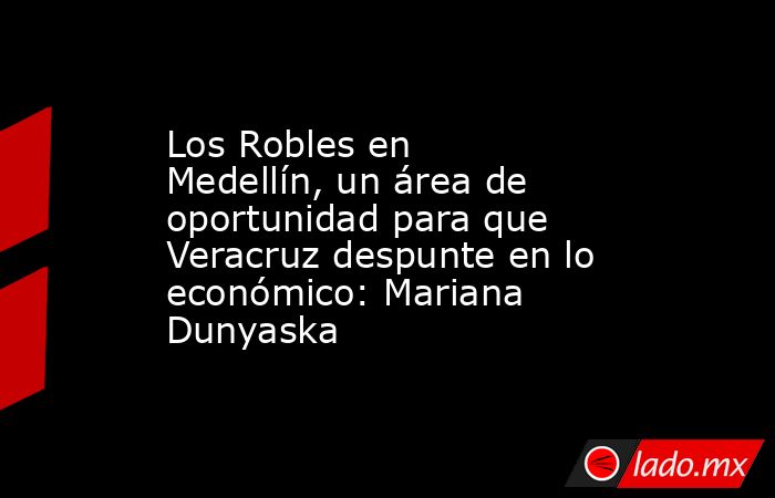 Los Robles en Medellín, un área de oportunidad para que Veracruz despunte en lo económico: Mariana Dunyaska. Noticias en tiempo real