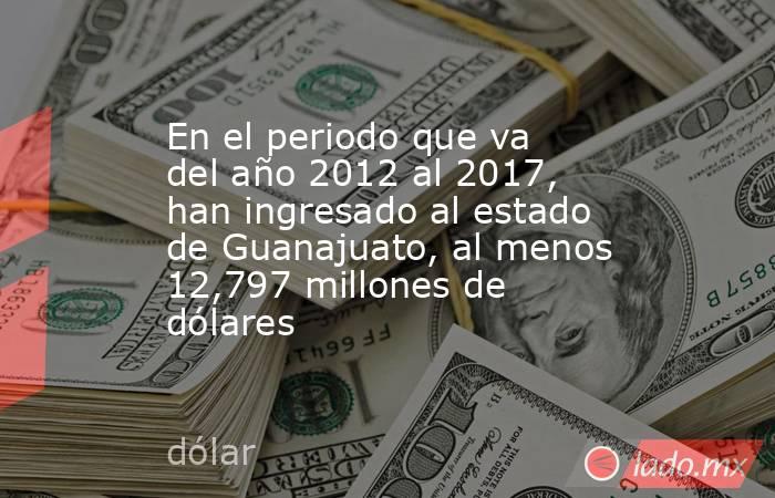 En el periodo que va del año 2012 al 2017, han ingresado al estado de Guanajuato, al menos 12,797 millones de dólares. Noticias en tiempo real