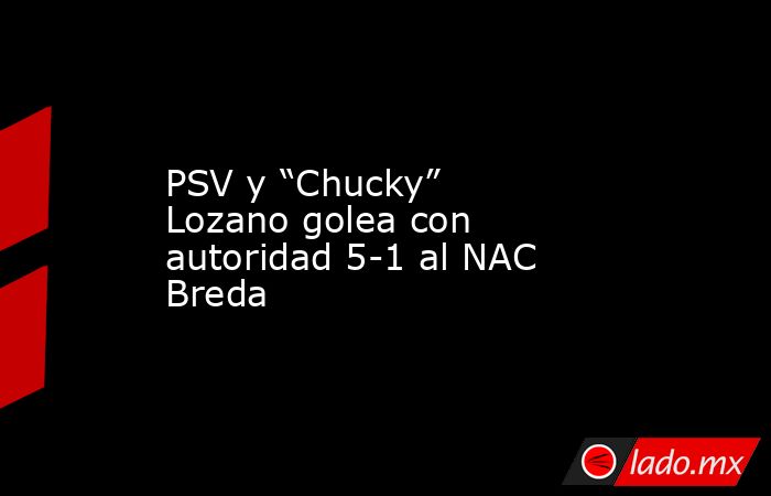 PSV y “Chucky” Lozano golea con autoridad 5-1 al NAC Breda. Noticias en tiempo real
