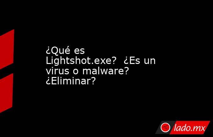 ¿Qué es Lightshot.exe?  ¿Es un virus o malware?  ¿Eliminar?. Noticias en tiempo real
