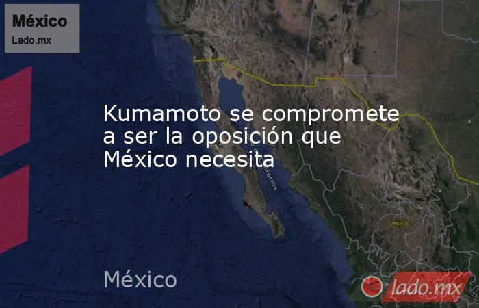 Kumamoto se compromete a ser la oposición que México necesita. Noticias en tiempo real