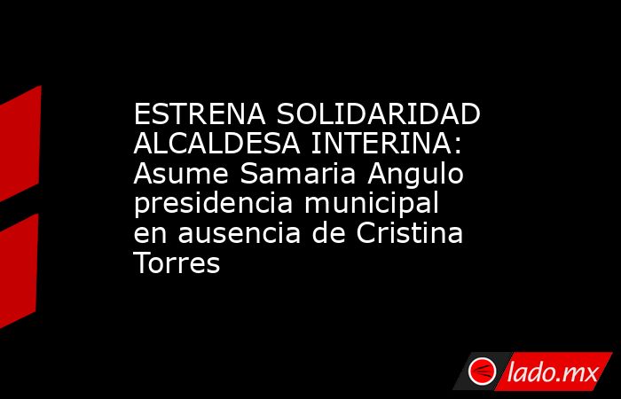 ESTRENA SOLIDARIDAD ALCALDESA INTERINA: Asume Samaria Angulo presidencia municipal en ausencia de Cristina Torres. Noticias en tiempo real
