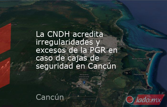 La CNDH acredita irregularidades y excesos de la PGR en caso de cajas de seguridad en Cancún. Noticias en tiempo real