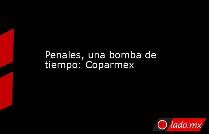 Penales, una bomba de tiempo: Coparmex. Noticias en tiempo real