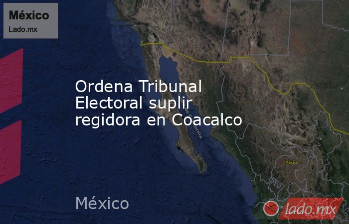 Ordena Tribunal Electoral suplir regidora en Coacalco. Noticias en tiempo real