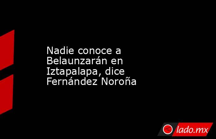 Nadie conoce a Belaunzarán en Iztapalapa, dice Fernández Noroña. Noticias en tiempo real