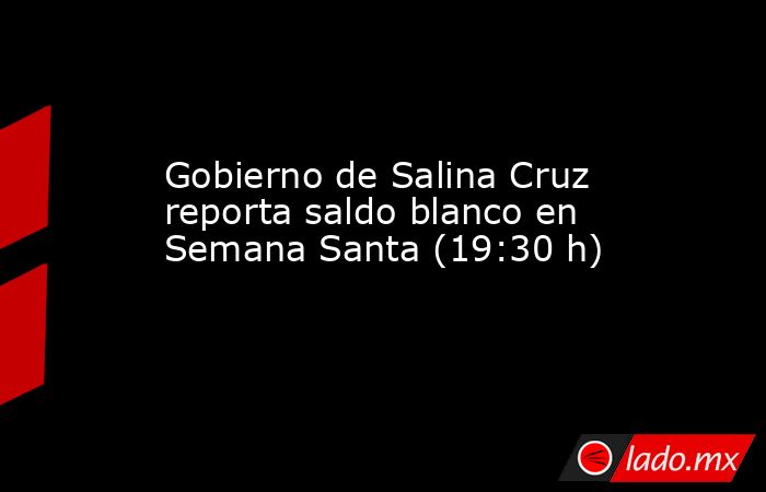 Gobierno de Salina Cruz reporta saldo blanco en Semana Santa (19:30 h). Noticias en tiempo real