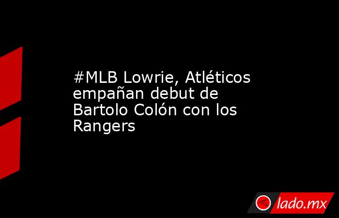 #MLB Lowrie, Atléticos empañan debut de Bartolo Colón con los Rangers. Noticias en tiempo real