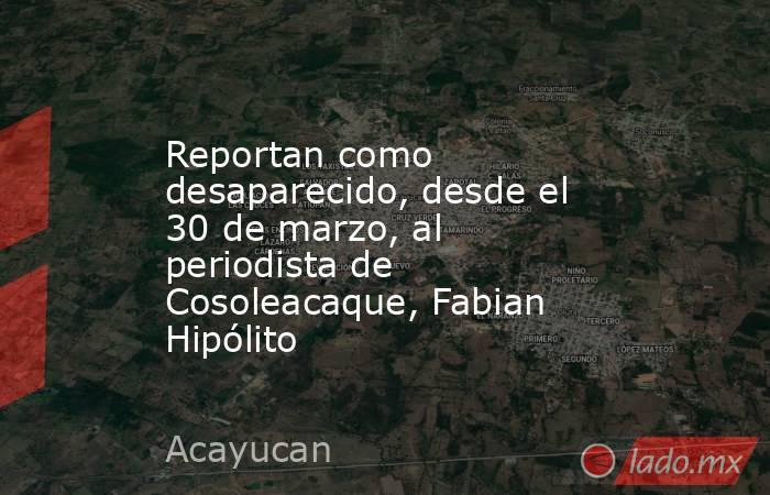 Reportan como desaparecido, desde el 30 de marzo, al periodista de Cosoleacaque, Fabian Hipólito. Noticias en tiempo real