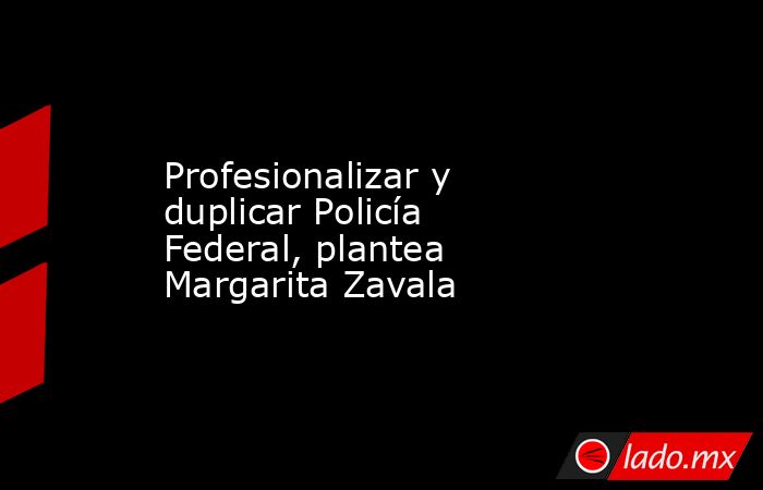 Profesionalizar y duplicar Policía Federal, plantea Margarita Zavala. Noticias en tiempo real