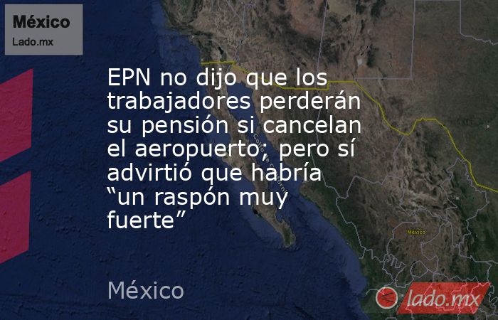 EPN no dijo que los trabajadores perderán su pensión si cancelan el aeropuerto; pero sí advirtió que habría “un raspón muy fuerte”. Noticias en tiempo real