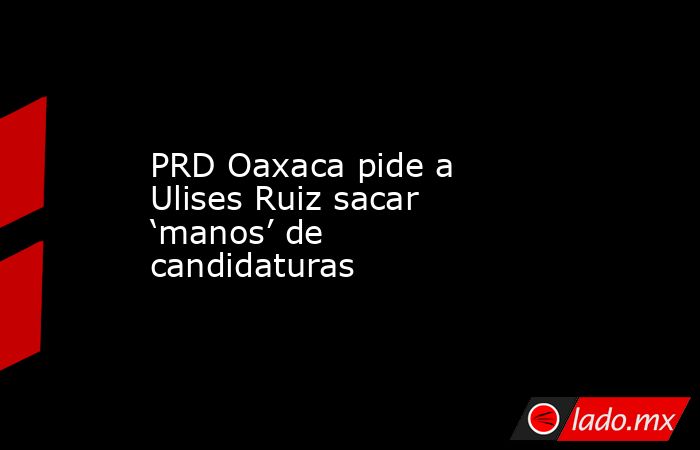 PRD Oaxaca pide a Ulises Ruiz sacar ‘manos’ de candidaturas. Noticias en tiempo real