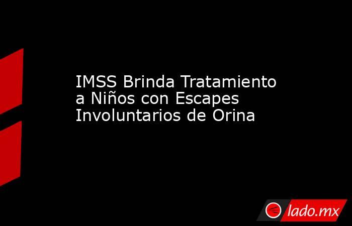 IMSS Brinda Tratamiento a Niños con Escapes Involuntarios de Orina. Noticias en tiempo real